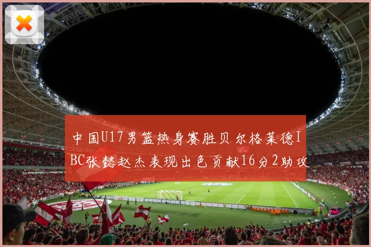中国U17男篮热身赛胜贝尔格莱德IBC张懿赵杰表现出色贡献16分2助攻2抢断