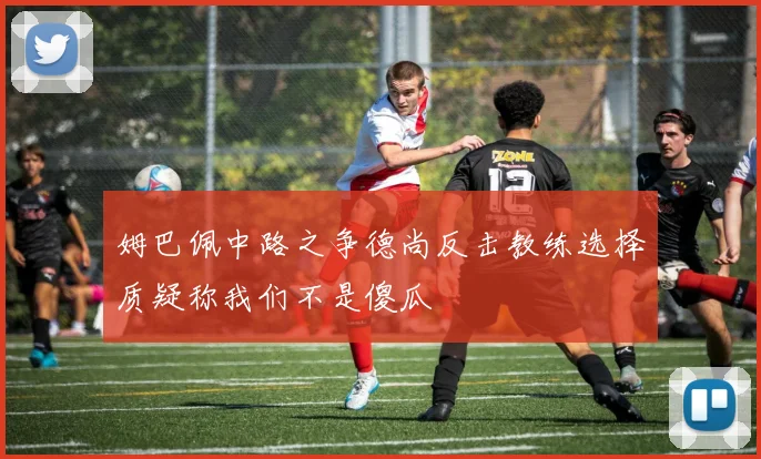 姆巴佩中路之争德尚反击教练选择质疑称我们不是傻瓜