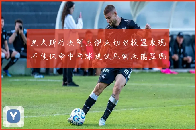 里夫斯对决阿杰伊米切尔投篮表现不佳仅命中两球进攻压制未能显现