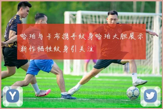 哈珀与卡布携手纹身哈珀大胆展示新作牺牲纹身引关注