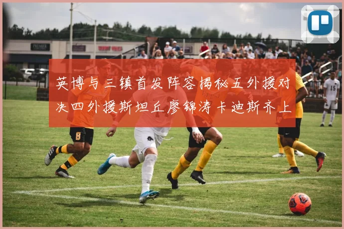 英博与三镇首发阵容揭秘五外援对决四外援斯坦丘廖锦涛卡迪斯齐上阵