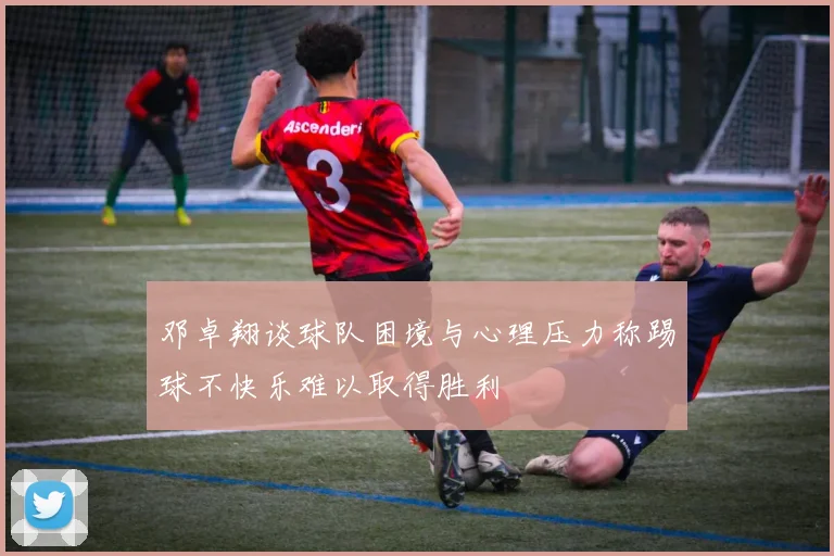 邓卓翔谈球队困境与心理压力称踢球不快乐难以取得胜利