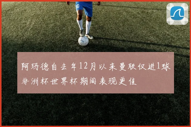 阿玛德自去年12月以来曼联仅进1球非洲杯世界杯期间表现更佳