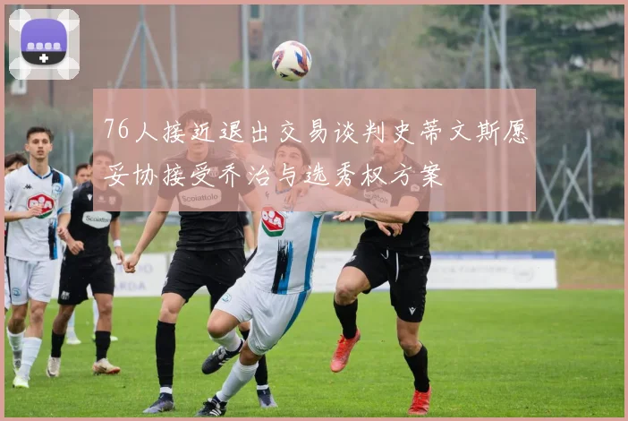 76人接近退出交易谈判史蒂文斯愿妥协接受乔治与选秀权方案