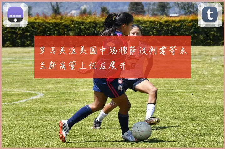罗马关注美国中场穆萨谈判需等米兰新高管上任后展开