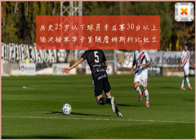 历史25岁以下球员季后赛30分以上场次榜单华子紧随詹姆斯科比杜兰特之后