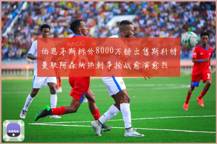 伯恩茅斯标价8000万镑出售斯科特曼联阿森纳热刺争抢战愈演愈烈