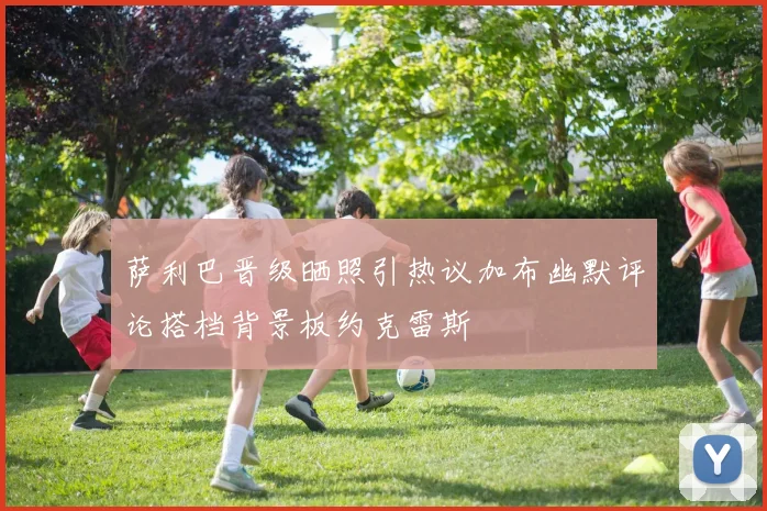 萨利巴晋级晒照引热议加布幽默评论搭档背景板约克雷斯