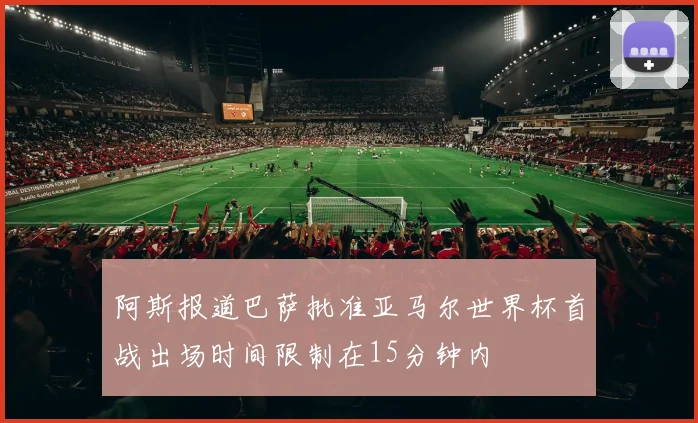 阿斯报道巴萨批准亚马尔世界杯首战出场时间限制在15分钟内