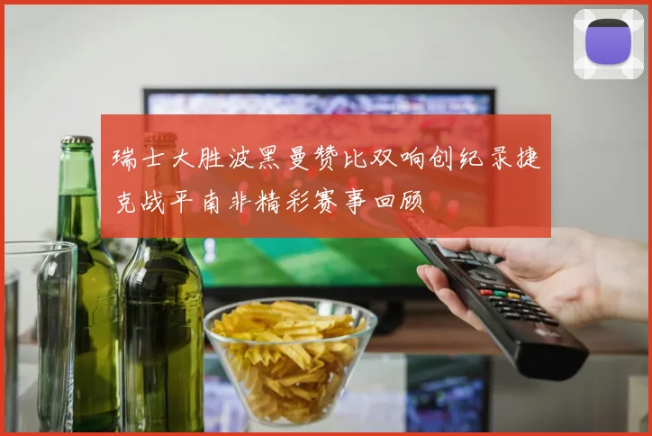 瑞士大胜波黑曼赞比双响创纪录捷克战平南非精彩赛事回顾