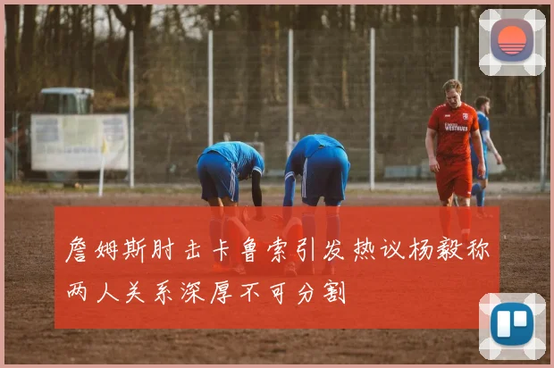 詹姆斯肘击卡鲁索引发热议杨毅称两人关系深厚不可分割