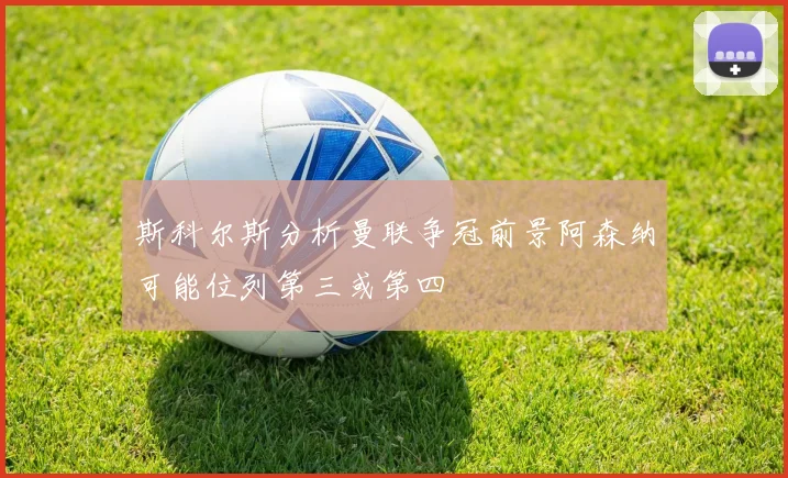 斯科尔斯分析曼联争冠前景阿森纳可能位列第三或第四