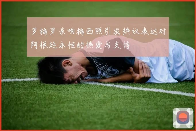 罗梅罗亲吻梅西照引发热议表达对阿根廷永恒的热爱与支持