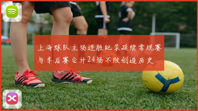 上海球队主场连胜纪录延续常规赛与季后赛合计24场不败创造历史