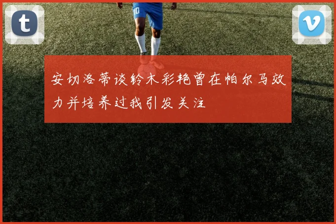 安切洛蒂谈铃木彩艳曾在帕尔马效力并培养过我引发关注