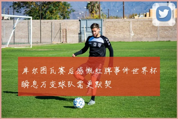 库尔图瓦赛后感慨红牌事件世界杯瞬息万变球队需更默契