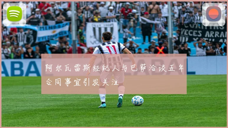 阿尔瓦雷斯经纪人与巴萨洽谈五年合同事宜引发关注