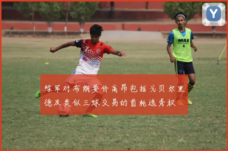 绿军对布朗要价高昂包括戈贝尔里德及类似三球交易的首轮选秀权
