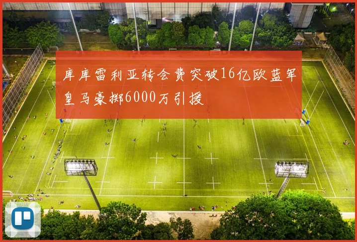 库库雷利亚转会费突破16亿欧蓝军皇马豪掷6000万引援