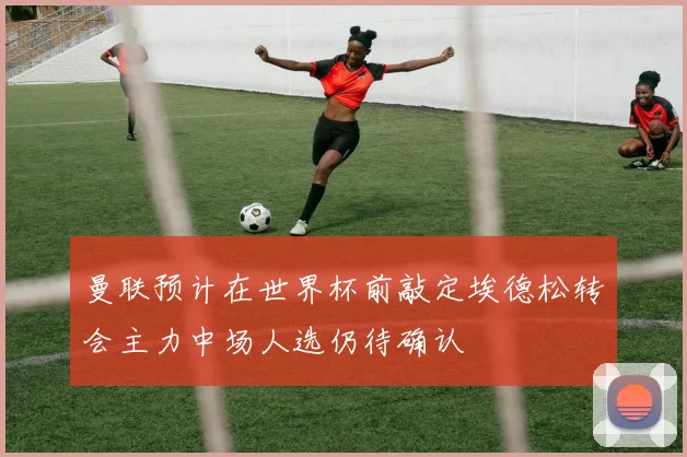 曼联预计在世界杯前敲定埃德松转会主力中场人选仍待确认