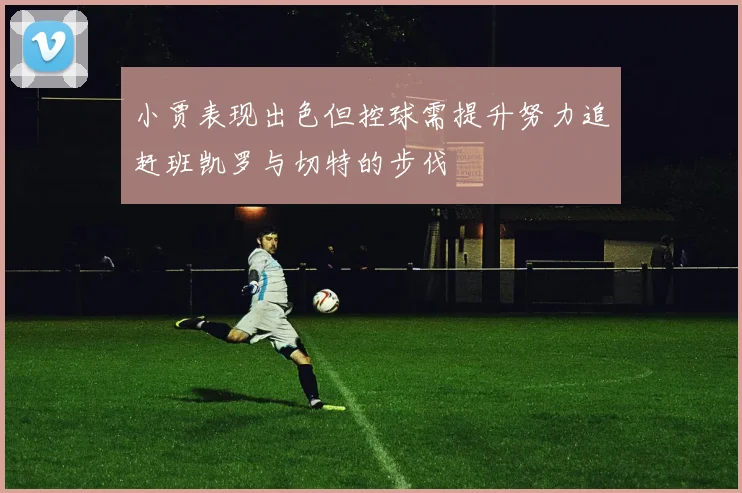 小贾表现出色但控球需提升努力追赶班凯罗与切特的步伐