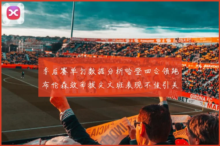 季后赛单打数据分析哈登回合领跑布伦森效率拔尖文班表现不佳引关注