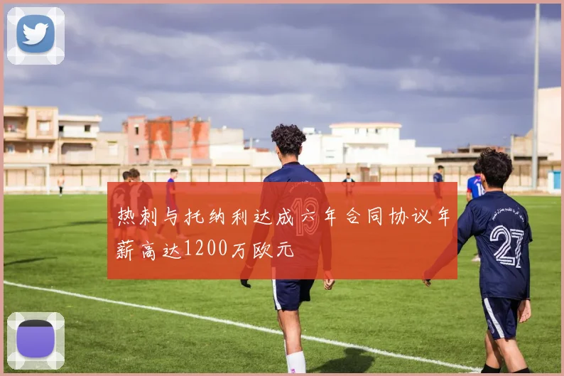 热刺与托纳利达成六年合同协议年薪高达1200万欧元