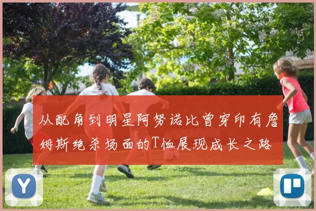 从配角到明星阿努诺比曾穿印有詹姆斯绝杀场面的T恤展现成长之路