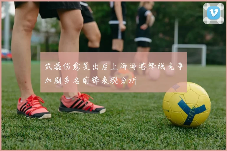 武磊伤愈复出后上海海港锋线竞争加剧多名前锋表现分析